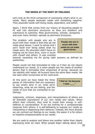 26
THE NEEDS AT THE ROOT OF FEELINGS
Let’s look at the third component of expressing what’s alive in us:
needs. Many people associate needs with something negative.
They associate needs with being needy, dependent, and selfish.
Again, I think that comes from our history of educating people to
fit well into dominant structures so they are obedient and
submissive to authority. Most governments, schools, companies –
and even many families- operate as dominant structures.
The problem with people who are in
touch with their needs is that they do not
make good slaves. I went to school and I
can’t recall ever being asked what my
needs were. My education didn’t focus on
helping me be more alive, more in touch
with myself and others. It was oriented
towards rewarding me for giving right answers as defined by
authorities.
People would not feel stimulated to help us if they do not clearly
understand our needs. It is when people see the needs of another
person that it stimulates their enjoyment of giving –because we
can identify with needs. All humans have the same basic needs. We
see each other humanness at the need level.
At this point we have listed the three
pieces of information that are necessary
to say what’s alive in us: what we’re
observing, what we are feeling, and the
needs of ours that are connected to our
feelings.
Judgments, criticism, diagnoses, and interpretations of others are
all alienated expressions of our own needs and values. When
others hear criticism, they tend to invest their energy in self-
defense or counterattack. If we are wishing for a compassionate
response from others, it is self-defeating to express our needs by
interpreting or diagnosing their behavior. Instead, the more directly
we can connect our feelings to our needs, the easier it is for others
to respond compassionately to our needs.
We are used to analyze and blame one another rather than clearly
expressing what we need. When people begin talking about what
People who are in
touch with their
needs do not make
good slaves.
“I feel as I do because
I need ____.”
www.ayahuasca-wasi.com
 