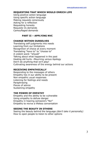 3
REQUESTING THAT WHICH WOULD ENRICH LIFE
Using positive action language
Using specific action language
Making requests consciously
Asking for a reflection
Requesting honesty
Requests Vs demands
Camouflaged demands
PART II – APPLYING NVC
CHANGE WITHIN OURSELVES
Translating self-judgments into needs
Learning from our limitations
Recognition of choice at every moment
Translating “have to” to “choose to”
A violent word: “should”
Talking about what happened in the past
Healing old hurts –Mourning versus Apology
Don’t do anything that isn’t play!
Cultivating awareness of the energy behind our actions
RECEIVING EMPATHICALLY
Responding to the messages of others
Empathy lies in our ability to be present
Non empathic usual responses
Listening for feelings and needs
Paraphrasing
Pieces of advice
Sustaining empathy
THE POWER OF EMPATHY
Empathy and the ability to be vulnerable
Using empathy to defuse danger
Empathy in hearing someone’s “No!”
Empathy to revive a lifeless conversation
SEEING THE BEAUTY IN OTHERS
Seeing the beauty behind the language (don’t take it personally)
How to open people to listen to other options
www.ayahuasca-wasi.com
 