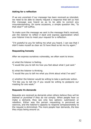 32
Asking for a reflection
If we are uncertain if our message has been received as intended,
we need to be able to clearly request a response that tell us how
the message was heard so as to be able to correct any
misunderstanding. On some occasions, a simple question like, “Is
that clear?” will suffice.
To make sure the message we sent is the message that’s received,
ask the listener to reflect it back and express appreciation when
your listener tries to meet your request for a reflection.
“I’m grateful to you for telling me what you heard. I can see that I
didn’t make myself as clear as I’d have liked so let me try again.”
Requesting honesty
After we express ourselves vulnerably, we often want to know:
a) what the listener is feeling.
“I would like you to tell me how you feel about what I just said.”
b) what the listener is thinking.
“I would like you to tell me what you think about what I’ve said.”
c) whether the listener would be willing to take a particular action.
“I’d like you to tell me if you would be willing to postpone our
meeting for one week.”
Requests Vs demands
Requests are received as demands when others believe they will be
blamed or punished if they do not comply. When people hear us
make a demand, they see only two options: submission or
rebellion. Either way the person requesting is perceived as
coercive, and the listener’s capacity to respond compassionately to
the request is diminished. The more people hear demands, the less
they enjoy being around us.
www.ayahuasca-wasi.com
 