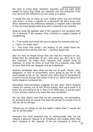 33
We want to make clear, assertive requests, and we want other
people to know that these are requests and not demands. First,
you can’t tell the difference by how nicely it is asked.
“I would like you to hang up your clothes when you are finished
with them.” Is that a request or a demand? We don’t know yet.
What determines the difference between a request and a demand
is how we treat people when they don’t respond to our request.
Observe what the speaker does if the request is not complied with.
It’s a demand if the speaker then criticizes or judges instead of
empathizing.
S - “I am lonely and would like you to spend the evening with me.”
L - “Jack, I’m really tired.”
S – “You know how lonely I am feeling. If you really loved me,
you’d spend the evening with me.” – demand (guilt trip)
Also it’s easy to forget things that you feel are imposed on you,
things that are demanded of you. And when you don’t do it, you
get criticized. So make clear requests that people trust as
requests. In order for them to trust that it’s a request, they need
to know that they can disagree and be understood.
Anytime somebody does what we ask out of guilt, shame, duty,
obligation, or fear of punishment, we’re going to pay for it. We
want people to act on our request only when they’re connected to
a kind of divine energy that exists in all of us. We’re not doing it to
avoid negative consequences.
Nonviolent Communication suggests we get clear: Don’t respond
unless it’s coming out of this divine energy. And you’ll know it is
when you are willing to do it. Even if it’s hard work, it will be joyful
if your primary motive is to make life more wonderful.
We can help others trust that we are requesting, not demanding,
by indicating that we would only want the person to comply if he or
she can do so willingly.
“Would you be willing to set the table?” rather than “I would like
you to set the table.”
However, the most powerful way to communicate that we are
making a genuine request is to empathize with people when they
don’t respond to the request. If we are prepared to show an
www.ayahuasca-wasi.com
 