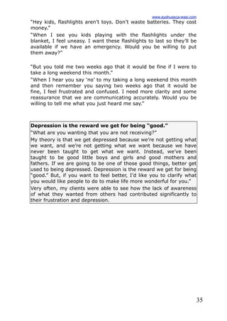 35
“Hey kids, flashlights aren’t toys. Don’t waste batteries. They cost
money.”
“When I see you kids playing with the flashlights under the
blanket, I feel uneasy. I want these flashlights to last so they’ll be
available if we have an emergency. Would you be willing to put
them away?”
“But you told me two weeks ago that it would be fine if I were to
take a long weekend this month.”
“When I hear you say ‘no’ to my taking a long weekend this month
and then remember you saying two weeks ago that it would be
fine, I feel frustrated and confused. I need more clarity and some
reassurance that we are communicating accurately. Would you be
willing to tell me what you just heard me say.”
Depression is the reward we get for being “good.”
“What are you wanting that you are not receiving?”
My theory is that we get depressed because we’re not getting what
we want, and we’re not getting what we want because we have
never been taught to get what we want. Instead, we’ve been
taught to be good little boys and girls and good mothers and
fathers. If we are going to be one of those good things, better get
used to being depressed. Depression is the reward we get for being
“good.” But, if you want to feel better, I’d like you to clarify what
you would like people to do to make life more wonderful for you.”
Very often, my clients were able to see how the lack of awareness
of what they wanted from others had contributed significantly to
their frustration and depression.
www.ayahuasca-wasi.com
 