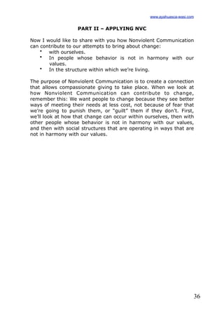 36
PART II – APPLYING NVC
Now I would like to share with you how Nonviolent Communication
can contribute to our attempts to bring about change:
• with ourselves.
• In people whose behavior is not in harmony with our
values.
• In the structure within which we’re living.
The purpose of Nonviolent Communication is to create a connection
that allows compassionate giving to take place. When we look at
how Nonviolent Communication can contribute to change,
remember this: We want people to change because they see better
ways of meeting their needs at less cost, not because of fear that
we’re going to punish them, or “guilt” them if they don’t. First,
we’ll look at how that change can occur within ourselves, then with
other people whose behavior is not in harmony with our values,
and then with social structures that are operating in ways that are
not in harmony with our values.
www.ayahuasca-wasi.com
 