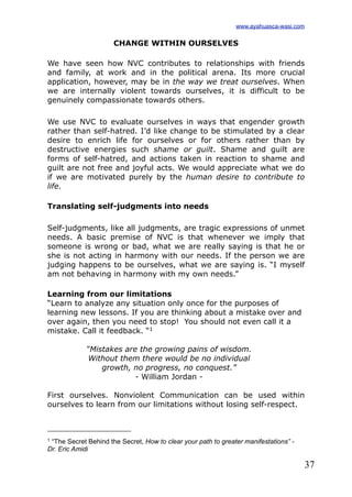 37
CHANGE WITHIN OURSELVES
We have seen how NVC contributes to relationships with friends
and family, at work and in the political arena. Its more crucial
application, however, may be in the way we treat ourselves. When
we are internally violent towards ourselves, it is difficult to be
genuinely compassionate towards others.
We use NVC to evaluate ourselves in ways that engender growth
rather than self-hatred. I’d like change to be stimulated by a clear
desire to enrich life for ourselves or for others rather than by
destructive energies such shame or guilt. Shame and guilt are
forms of self-hatred, and actions taken in reaction to shame and
guilt are not free and joyful acts. We would appreciate what we do
if we are motivated purely by the human desire to contribute to
life.
Translating self-judgments into needs
Self-judgments, like all judgments, are tragic expressions of unmet
needs. A basic premise of NVC is that whenever we imply that
someone is wrong or bad, what we are really saying is that he or
she is not acting in harmony with our needs. If the person we are
judging happens to be ourselves, what we are saying is. “I myself
am not behaving in harmony with my own needs.”
Learning from our limitations
“Learn to analyze any situation only once for the purposes of
learning new lessons. If you are thinking about a mistake over and
over again, then you need to stop! You should not even call it a
mistake. Call it feedback. “1
“Mistakes are the growing pains of wisdom.
Without them there would be no individual
growth, no progress, no conquest.”
- William Jordan -
First ourselves. Nonviolent Communication can be used within
ourselves to learn from our limitations without losing self-respect.
www.ayahuasca-wasi.com
1 “The Secret Behind the Secret, How to clear your path to greater manifestations” -
Dr. Eric Amidi
 