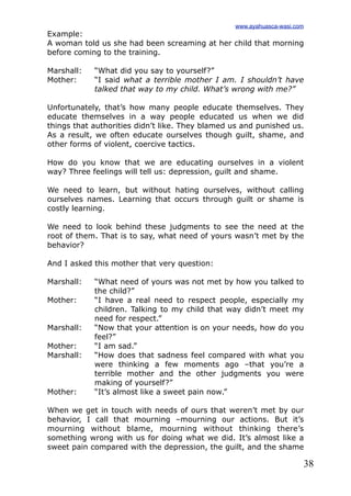 38
Example:
A woman told us she had been screaming at her child that morning
before coming to the training.
Marshall: “What did you say to yourself?”
Mother: “I said what a terrible mother I am. I shouldn’t have
talked that way to my child. What’s wrong with me?”
Unfortunately, that’s how many people educate themselves. They
educate themselves in a way people educated us when we did
things that authorities didn’t like. They blamed us and punished us.
As a result, we often educate ourselves though guilt, shame, and
other forms of violent, coercive tactics.
How do you know that we are educating ourselves in a violent
way? Three feelings will tell us: depression, guilt and shame.
We need to learn, but without hating ourselves, without calling
ourselves names. Learning that occurs through guilt or shame is
costly learning.
We need to look behind these judgments to see the need at the
root of them. That is to say, what need of yours wasn’t met by the
behavior?
And I asked this mother that very question:
Marshall: “What need of yours was not met by how you talked to
the child?”
Mother: “I have a real need to respect people, especially my
children. Talking to my child that way didn’t meet my
need for respect.”
Marshall: “Now that your attention is on your needs, how do you
feel?”
Mother: “I am sad.”
Marshall: “How does that sadness feel compared with what you
were thinking a few moments ago –that you’re a
terrible mother and the other judgments you were
making of yourself?”
Mother: “It’s almost like a sweet pain now.”
When we get in touch with needs of ours that weren’t met by our
behavior, I call that mourning –mourning our actions. But it’s
mourning without blame, mourning without thinking there’s
something wrong with us for doing what we did. It’s almost like a
sweet pain compared with the depression, the guilt, and the shame
www.ayahuasca-wasi.com
 