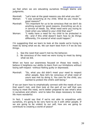 39
we feel when we are educating ourselves through blame and
judgments.
Marshall: “Let’s look at the good reasons you did what you did.”
Woman: “I was screaming at my child. What do you mean by
good reasons?”
Marshall: “It’s important for us to be conscious that we don’t do
anything except for good reasons. Everything we do is
in service of needs. So, What need were you trying to
meet when you talked to your child that way?”
Woman: “I really have a need for my child to be protected in
life –and if this child doesn’t learn how to do things
differently, I’m scared of what could happen.”
I’m suggesting that we learn to look at the needs we’re trying to
meet by doing what we do. We can learn best from it if we do two
things.
1. See the need that wasn’t met by the behavior.
2. Be conscious of the need we were trying to meet by doing
what we did.
When we have our awareness focused on those two needs, I
believe it heightens our ability to learn from our limitations without
losing self-respect –without feeling guilty or depressed.
Marshall: “So, what you did didn’t meet your need to respect
other people. Now let’s be conscious of what need of
yours was met by doing it. You care for the child; you
wanted to protect the child’s well-being.”
If we can learn how to emphatically connect with the needs of ours
that wasn’t met, and then look at the part of our self that was
trying to meet the need, we’re better prepared to see what’s alive
in ourselves and others –and to take the steps necessary to make
life more wonderful.
In fact, I would say that if we’re not able to empathize with
ourselves, it’s going to be very hard to do it with other people. If
we are going to be violent to our self, how are we going to
contribute to creating a world of peace?
www.ayahuasca-wasi.com
 