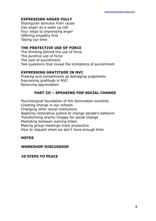 4
EXPRESSING ANGER FULLY
Distinguish stimulus from cause
Use anger as a wake up call
Four steps to expressing anger
Offering empathy first
Taking our time
THE PROTECTIVE USE OF FORCE
The thinking behind the use of force
The punitive use of force
The cost of punishment
Two questions that reveal the limitations of punishment
EXPRESSING GRATITUDE IN NVC
Praising and compliments as damaging judgments
Expressing gratitude in NVC
Receiving appreciation
PART III – SPEAKING FOR SOCIAL CHANGE
Psychological foundation of the domination societies
Creating change in our schools
Changing other social institutions
Applying restorative justice to change people’s behavior
Transforming enemy images for social change
Mediating between warring tribes
Making group meetings more productive
How to request when we don’t have enough time
NOTES
WORKSHOP DISCUSSION
10 STEPS TO PEACE
www.ayahuasca-wasi.com
 