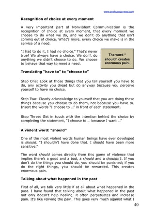 40
Recognition of choice at every moment
A very important part of Nonviolent Communication is the
recognition of choice at every moment, that every moment we
choose to do what we do, and we don’t do anything that isn’t
coming out of choice. What’s more, every choice we make is in the
service of a need.
“I had to do it, I had no choice.” That’s never
true! We always have a choice. We don’t do
anything we didn’t choose to do. We choose
to behave that way to meet a need.
Translating “have to” to “choose to”
Step One: Look at those things that you tell yourself you have to
do, any activity you dread but do anyway because you perceive
yourself to have no choice.
Step Two: Clearly acknowledge to yourself that you are doing these
things because you choose to do them, not because you have to.
Insert the words “I choose to …” in front of each statement.
Step Three: Get in touch with the intention behind the choice by
completing the statement, “I choose to … because I want …”
A violent word: “should”
One of the most violent words human beings have ever developed
is should. “I shouldn’t have done that. I should have been more
sensitive.”
The word should comes directly from this game of violence that
implies there’s a good and a bad, a should and a shouldn’t. If you
don’t do the things you should do, you should be punished; if you
do the right things, you should be rewarded. This creates
enormous pain.
Talking about what happened in the past
First of all, we talk very little if at all about what happened in the
past. I have found that talking about what happened in the past
not only doesn’t help healing, it often perpetuates and increase
pain. It’s like reliving the pain. This goes very much against what I
The word “
should” creates
enormous pain.
www.ayahuasca-wasi.com
 