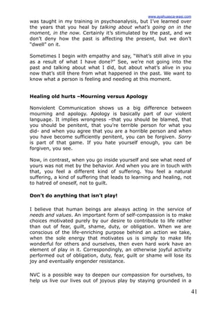 41
was taught in my training in psychoanalysis, but I’ve learned over
the years that you heal by talking about what’s going on in the
moment, in the now. Certainly it’s stimulated by the past, and we
don’t deny how the past is affecting the present, but we don’t
“dwell” on it.
Sometimes I begin with empathy and say, “What’s still alive in you
as a result of what I have done?” See, we’re not going into the
past and talking about what I did, but about what’s alive in you
now that’s still there from what happened in the past. We want to
know what a person is feeling and needing at this moment.
Healing old hurts –Mourning versus Apology
Nonviolent Communication shows us a big difference between
mourning and apology. Apology is basically part of our violent
language. It implies wrongness –that you should be blamed, that
you should be penitent, that you’re terrible person for what you
did- and when you agree that you are a horrible person and when
you have become sufficiently penitent, you can be forgiven. Sorry
is part of that game. If you hate yourself enough, you can be
forgiven, you see.
Now, in contrast, when you go inside yourself and see what need of
yours was not met by the behavior. And when you are in touch with
that, you feel a different kind of suffering. You feel a natural
suffering, a kind of suffering that leads to learning and healing, not
to hatred of oneself, not to guilt.
Don’t do anything that isn’t play!
I believe that human beings are always acting in the service of
needs and values. An important form of self-compassion is to make
choices motivated purely by our desire to contribute to life rather
than out of fear, guilt, shame, duty, or obligation. When we are
conscious of the life-enriching purpose behind an action we take,
when the sole energy that motivates us is simply to make life
wonderful for others and ourselves, then even hard work have an
element of play in it. Correspondingly, an otherwise joyful activity
performed out of obligation, duty, fear, guilt or shame will lose its
joy and eventually engender resistance.
NVC is a possible way to deepen our compassion for ourselves, to
help us live our lives out of joyous play by staying grounded in a
www.ayahuasca-wasi.com
 