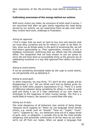 42
clear awareness of the life-enriching need behind everything we
do.
Cultivating awareness of the energy behind our actions
With every choice you make, be conscious of what need it serves. I
am convinced that after we gain clarity regarding the need being
served by our actions, we can experience them as play even when
they involve hard work, challenge or frustration.
Acting for approval:
I find it tragic that we work so hard to buy love and assume that
we must deny ourselves and do for others in order to be liked. In
fact, when we do things solely in the spirit of enhancing life, we will
find others appreciating us. Their appreciation, however, is only a
feedback mechanism confirming that our efforts had the intended
effect. The recognition that we have chosen to use our power to
serve life and have done so successfully bring us the genuine joy of
celebrating ourselves in a way that approval from others can never
offer.
Acting to avoid shame:
If we do something stimulated solely by the urge to avoid shame,
we will generally end up detesting it.
Acting to avoid guilt:
In other instances, we may think, “If I don’t do this, people will be
disappointed in me.” We are afraid we’ll end up feeling guilty for
failing to fulfill other people’s expectations of us. There is a world
of difference between doing something for others in order to avoid
guilt and doing it out of a clear awareness of our own need to
contribute to the happiness of other human beings. The first is a
world filled of misery; the second is a world filled with play.
Acting out of duty:
The most dangerous of all behaviors may consist of doing things
“because we’re suppose to.” When we use language which denies
choice, e.g. words such as “should,” “have to,” “ought,” “must,”
“can’t,” “suppose to,” etc., our behaviors arise out of a vague sense
of guilt, duty, or obligation. I consider this to be the most socially
dangerous and personally unfortunate of all the ways we act when
we’re cut off from our needs. When we speak a language that
www.ayahuasca-wasi.com
 