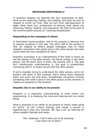 44
RECEIVING EMPATHICALLY
In previous chapters we describe the four components of NVC:
what we are observing, feeling, and needing, and what we wish to
request to enrich our lives. Now we turn from self-expression to
apply these same four components to hearing what others are
observing, feeling, needing, and requesting. We refer to this part of
the communication process as “receiving empathically.”
Responding to the messages of others
In Nonviolent Communication, half of the process is learning how
to express ourselves in this way. The other half of the process is
how we respond to other’s people messages, how to make
empathic connection with what’s alive in the other person and what
would make life more wonderful for them.
Empathic connection is an understanding of the heart in which we
see the beauty in the other person, the divine energy in the other
person, the life that’s alive in them. We connect with it. The goal
isn’t intellectually understanding it, the goal is empathically
connecting with it. It means we are with the other person.
If we’re mentally trying to understand the other person, we’re not
present with them in this moment. We’re sitting there analyzing
them, but we’re not with them. Empathically connection involves
connecting with what is alive in the other person at this moment. It
implies our presence in the moment.
Empathy lies in our ability to be present
Empathy is a respectful understanding of what others are
experiencing. It is emptying the mind and listening with our whole
being.
What is essential is our ability to be present to what’s really going
on within –to the unique feelings and needs a person is
experiencing in that very moment. We “say a lot” by listening for
others people’s feelings and needs.
“Mrs. Anderson, I don’t want you to do anything;
I just want you to listen.”
www.ayahuasca-wasi.com
 