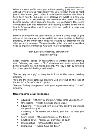 45
When someone really hears you without passing judgment on you,
without trying to take responsibility for you, without trying to mold
you, it feels damn good… When I have been listened to and when I
have been heard, I am able to re-perceive my world in a new way
and go on. It is astonishing how elements that seem insoluble
become soluble when someone listens. How confusions that seem
irremediable turn into relatively clear flowing streams when one is
heard. Empathy allows us to re-perceive our world in a new way
and move on.
Instead of empathy, we tend instead to have a strong urge to give
advise or reassurance and to explain our own position or feeling.
Empathy, on the other hand, requires focusing full attention on the
other person’s message. We give to others the time and space they
need to express themselves fully and to feel understood.
“Don’t just do something, stand there”
- Buddhist saying -
Check whether advice or reassurance is wanted before offering
any. Believing we have to “fix” situations and make others feel
better prevents us from being present. We “say a lot” by listening
for others people’s feelings and needs.
“I’m as ugly as a pig” – daughter in front of the mirror, needing
empathy
“You are the most gorgeous creature God ever put on the face of
the earth.” – father’s “fix it” opinion.
“Are you feeling disappointed with your appearance today?” – NVC
empathy
Non empathic usual responses
• Advising – “I think you should…”, “How come you didn’t…?”
• One-upping – “That’s nothing; once I was…”
• Educating – “This could turn into a very positive experience
for you if you just…”
• Consoling – “It wasn’t your fault; you did the best you
could.”
• Story-telling – “That reminds me of the time…”
• Shutting down – “Cheer up. Don’t feel so bad.”
• Interrogating – “When did this begin?”
• Explaining – “I would have call but…”
www.ayahuasca-wasi.com
 