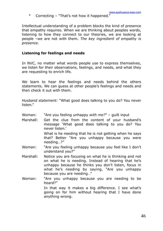 46
• Correcting – “That’s not how it happened.”
Intellectual understanding of a problem blocks the kind of presence
that empathy requires. When we are thinking about peoples words,
listening to how they connect to our theories, we are looking at
people –we are not with them. The key ingredient of empathy is
presence.
Listening for feelings and needs
In NVC, no matter what words people use to express themselves,
we listen for their observations, feelings, and needs, and what they
are requesting to enrich life.
We learn to hear the feelings and needs behind the others
statements. We can guess at other people’s feelings and needs and
then check it out with them.
Husband statement: “What good does talking to you do? You never
listen.”
Woman: “Are you feeling unhappy with me?” – guilt input
Marshall: Get the clue from the content of your husband’s
message ‘What good does talking to you do? You
never listen.’
What is he needing that he is not getting when he says
that? Better “Are you unhappy because you were
needing…?”
Woman: “Are you feeling unhappy because you feel like I don’t
understand you?”
Marshall: Notice you are focusing on what he is thinking and not
on what he is needing. Instead of hearing that he’s
unhappy because he thinks you don’t listen, focus in
what he’s needing by saying, “Are you unhappy
because you are needing…”
Woman: “Are you unhappy because you are needing to be
heard?”
In that way it makes a big difference. I see what’s
going on for him without hearing that I have done
anything wrong.
www.ayahuasca-wasi.com
 