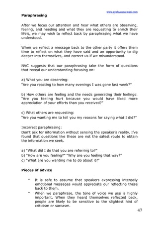 47
Paraphrasing
After we focus our attention and hear what others are observing,
feeling, and needing and what they are requesting to enrich their
life’s, we may wish to reflect back by paraphrasing what we have
understood.
When we reflect a message back to the other party it offers them
time to reflect on what they have said and an opportunity to dig
deeper into themselves, and correct us if we misunderstood.
NVC suggests that our paraphrasing take the form of questions
that reveal our understanding focusing on:
a) What you are observing:
“Are you reacting to how many evenings I was gone last week?”
b) How others are feeling and the needs generating their feelings:
“Are you feeling hurt because you would have liked more
appreciation of your efforts than you received?”
c) What others are requesting:
“Are you wanting me to tell you my reasons for saying what I did?”
Incorrect paraphrasing:
Don’t ask for information without sensing the speaker’s reality. I’ve
found that questions like these are not the safest route to obtain
the information we seek.
a) “What did I do that you are referring to?”
b) “How are you feeling?” “Why are you feeling that way?”
c) “What are you wanting me to do about it?”
Pieces of advice
• It is safe to assume that speakers expressing intensely
emotional messages would appreciate our reflecting these
back to them.
• When we paraphrase, the tone of voice we use is highly
important. When they heard themselves reflected back,
people are likely to be sensitive to the slightest hint of
criticism or sarcasm.
www.ayahuasca-wasi.com
 
