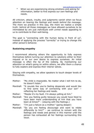 48
• When we are experiencing strong emotions and asking for
information, better to first express our own feelings and
needs.
All criticism, attack, insults, and judgments vanish when we focus
attention on hearing the feelings and needs behind the message.
The more we practice in this way, the more we realize a simple
truth: behind all those messages we have allowed ourselves to be
intimidated by are just individuals with unmet needs appealing to
us to contribute to their well-being.
The goal is “connecting with the human being in front of us”,
instead of applying the process “correctly” or trying to change the
other person’s behavior.
Sustaining empathy
I recommend allowing others the opportunity to fully express
themselves before turning our attention to solutions either to their
request or to our own desire to express ourselves. An initial
message is often the tip of the iceberg. By maintaining our
attention on what’s going on within others, we offer them a chance
to fully explore and express their interior selves.
Staying with empathy, we allow speakers to touch deeper levels of
themselves.
Mother: “My child is impossible. No matter what I tell him to do,
he doesn’t listen.”
Marshall: “It sounds like you’re feeling desperate and would like
to find some way of connecting with your son” –
reflecting her feelings and needs.
Mother: “Maybe it’s my fault. I’m always yelling at him.”
Marshall: “Are you feeling guilty because you would have liked to
have been more understanding of him that you have
been at times?” – (staying with the feelings.)
Mother: “I’m just a failure as a mother.” (going deeper)
Marshall: “So you are feeling discourage and want to relate
differently to him?” - we continue to remain with the
feelings and needs and persist in this manner until the
person has exhausted all her feelings surrounding this
issue.
www.ayahuasca-wasi.com
 