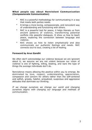 5
What people say about Nonviolent Communication
(Compassionate Communication)
• NVC is a powerful methodology for communicating in a way
that meets both parties needs.
• It brings a more loving, compassionate, and nonviolent way
of understanding and functioning with others.
• NVC is a powerful tool for peace, it helps liberate us from
ancient patterns of violence, transforming potential
conflicts into peaceful dialogues. It show us how to teach
peace, exploring the connection between language and
violence.
• NVC shows us how to listen emphatically and also
communicate our authentic feelings and needs. NVC
connects soul to soul, creating a lot of healing.
Foreword by Arun Gandhi
We often don’t acknowledge our violence because we are ignorant
about it; we assume we are not violent because our vision of
violence is one of fighting, killing, beating, and wars the type of
things the average individuals don’t do.
Nonviolence means allowing the positive within you to emerge. Be
dominated by love, respect, understanding, appreciation,
compassion and concern for others rather than the self-centered
and selfish, greedy, hateful, prejudiced, suspicious and aggressive
attitudes that dominate our thinking.
If we change ourselves we change our world and changing
ourselves begins with changing our language and methods of
communication.
www.ayahuasca-wasi.com
 