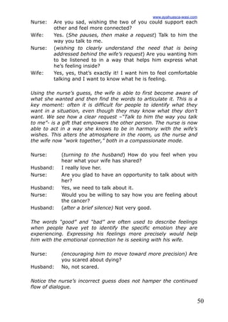 50
Nurse: Are you sad, wishing the two of you could support each
other and feel more connected?
Wife: Yes. (She pauses, then make a request) Talk to him the
way you talk to me.
Nurse: (wishing to clearly understand the need that is being
addressed behind the wife’s request) Are you wanting him
to be listened to in a way that helps him express what
he’s feeling inside?
Wife: Yes, yes, that’s exactly it! I want him to feel comfortable
talking and I want to know what he is feeling.
Using the nurse’s guess, the wife is able to first become aware of
what she wanted and then find the words to articulate it. This is a
key moment: often it is difficult for people to identify what they
want in a situation, even though they may know what they don’t
want. We see how a clear request –“Talk to him the way you talk
to me”- is a gift that empowers the other person. The nurse is now
able to act in a way she knows to be in harmony with the wife’s
wishes. This alters the atmosphere in the room, us the nurse and
the wife now “work together,” both in a compassionate mode.
Nurse: (turning to the husband) How do you feel when you
hear what your wife has shared?
Husband: I really love her.
Nurse: Are you glad to have an opportunity to talk about with
her?
Husband: Yes, we need to talk about it.
Nurse: Would you be willing to say how you are feeling about
the cancer?
Husband: (after a brief silence) Not very good.
The words “good” and “bad” are often used to describe feelings
when people have yet to identify the specific emotion they are
experiencing. Expressing his feelings more precisely would help
him with the emotional connection he is seeking with his wife.
Nurse: (encouraging him to move toward more precision) Are
you scared about dying?
Husband: No, not scared.
Notice the nurse’s incorrect guess does not hamper the continued
flow of dialogue.
www.ayahuasca-wasi.com
 
