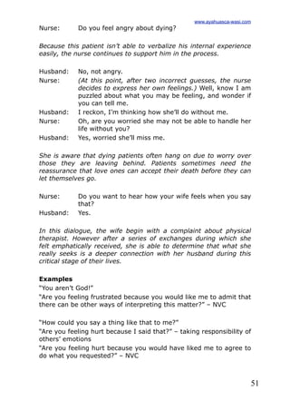 51
Nurse: Do you feel angry about dying?
Because this patient isn’t able to verbalize his internal experience
easily, the nurse continues to support him in the process.
Husband: No, not angry.
Nurse: (At this point, after two incorrect guesses, the nurse
decides to express her own feelings.) Well, know I am
puzzled about what you may be feeling, and wonder if
you can tell me.
Husband: I reckon, I’m thinking how she’ll do without me.
Nurse: Oh, are you worried she may not be able to handle her
life without you?
Husband: Yes, worried she’ll miss me.
She is aware that dying patients often hang on due to worry over
those they are leaving behind. Patients sometimes need the
reassurance that love ones can accept their death before they can
let themselves go.
Nurse: Do you want to hear how your wife feels when you say
that?
Husband: Yes.
In this dialogue, the wife begin with a complaint about physical
therapist. However after a series of exchanges during which she
felt emphatically received, she is able to determine that what she
really seeks is a deeper connection with her husband during this
critical stage of their lives.
Examples
“You aren’t God!”
“Are you feeling frustrated because you would like me to admit that
there can be other ways of interpreting this matter?” – NVC
“How could you say a thing like that to me?”
“Are you feeling hurt because I said that?” – taking responsibility of
others’ emotions
“Are you feeling hurt because you would have liked me to agree to
do what you requested?” – NVC
www.ayahuasca-wasi.com
 