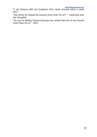 52
“I am furious with my husband. He’s never around when I need
him.”
“You think he should be around more than he is?” – receiving only
her thoughts
“So you’re feeling furious because you would like him to be around
more than he is? – NVC
www.ayahuasca-wasi.com
 