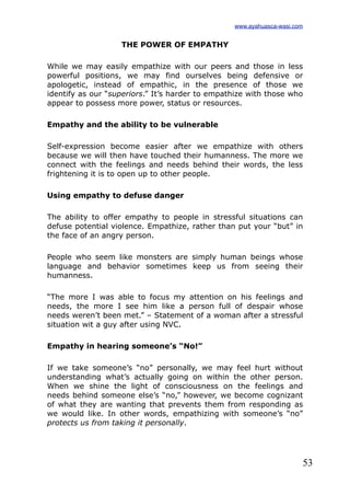53
THE POWER OF EMPATHY
While we may easily empathize with our peers and those in less
powerful positions, we may find ourselves being defensive or
apologetic, instead of empathic, in the presence of those we
identify as our “superiors.” It’s harder to empathize with those who
appear to possess more power, status or resources.
Empathy and the ability to be vulnerable
Self-expression become easier after we empathize with others
because we will then have touched their humanness. The more we
connect with the feelings and needs behind their words, the less
frightening it is to open up to other people.
Using empathy to defuse danger
The ability to offer empathy to people in stressful situations can
defuse potential violence. Empathize, rather than put your “but” in
the face of an angry person.
People who seem like monsters are simply human beings whose
language and behavior sometimes keep us from seeing their
humanness.
“The more I was able to focus my attention on his feelings and
needs, the more I see him like a person full of despair whose
needs weren’t been met.” – Statement of a woman after a stressful
situation wit a guy after using NVC.
Empathy in hearing someone’s “No!”
If we take someone’s “no” personally, we may feel hurt without
understanding what’s actually going on within the other person.
When we shine the light of consciousness on the feelings and
needs behind someone else’s “no,” however, we become cognizant
of what they are wanting that prevents them from responding as
we would like. In other words, empathizing with someone’s “no”
protects us from taking it personally.
www.ayahuasca-wasi.com
 