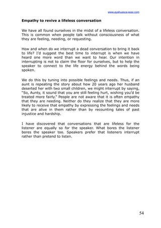54
Empathy to revive a lifeless conversation
We have all found ourselves in the midst of a lifeless conversation.
This is common when people talk without consciousness of what
they are feeling, needing, or requesting.
How and when do we interrupt a dead conversation to bring it back
to life? I’d suggest the best time to interrupt is when we have
heard one more word than we want to hear. Our intention in
interrupting is not to claim the floor for ourselves, but to help the
speaker to connect to the life energy behind the words being
spoken.
We do this by tuning into possible feelings and needs. Thus, if an
aunt is repeating the story about how 20 years ago her husband
deserted her with two small children, we might interrupt by saying,
“So, Aunty, it sound that you are still feeling hurt, wishing you’d be
treated more fairly.” People are not aware that it is often empathy
that they are needing. Neither do they realize that they are more
likely to receive that empathy by expressing the feelings and needs
that are alive in them rather than by recounting tales of past
injustice and hardship.
I have discovered that conversations that are lifeless for the
listener are equally so for the speaker. What bores the listener
bores the speaker too. Speakers prefer that listeners interrupt
rather than pretend to listen.
www.ayahuasca-wasi.com
 