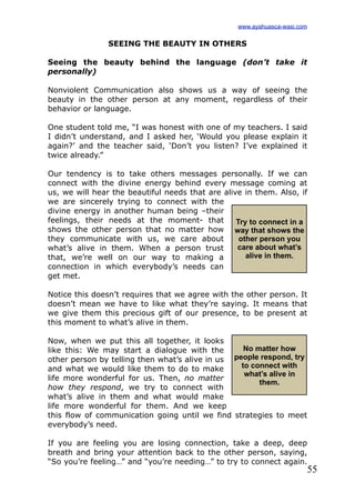 55
SEEING THE BEAUTY IN OTHERS
Seeing the beauty behind the language (don’t take it
personally)
Nonviolent Communication also shows us a way of seeing the
beauty in the other person at any moment, regardless of their
behavior or language.
One student told me, “I was honest with one of my teachers. I said
I didn’t understand, and I asked her, ‘Would you please explain it
again?’ and the teacher said, ‘Don’t you listen? I’ve explained it
twice already.”
Our tendency is to take others messages personally. If we can
connect with the divine energy behind every message coming at
us, we will hear the beautiful needs that are alive in them. Also, if
we are sincerely trying to connect with the
divine energy in another human being –their
feelings, their needs at the moment- that
shows the other person that no matter how
they communicate with us, we care about
what’s alive in them. When a person trust
that, we’re well on our way to making a
connection in which everybody’s needs can
get met.
Notice this doesn’t requires that we agree with the other person. It
doesn’t mean we have to like what they’re saying. It means that
we give them this precious gift of our presence, to be present at
this moment to what’s alive in them.
Now, when we put this all together, it looks
like this: We may start a dialogue with the
other person by telling then what’s alive in us
and what we would like them to do to make
life more wonderful for us. Then, no matter
how they respond, we try to connect with
what’s alive in them and what would make
life more wonderful for them. And we keep
this flow of communication going until we find strategies to meet
everybody’s need.
If you are feeling you are losing connection, take a deep, deep
breath and bring your attention back to the other person, saying,
“So you’re feeling…” and “you’re needing…” to try to connect again.
Try to connect in a
way that shows the
other person you
care about what’s
alive in them.
No matter how
people respond, try
to connect with
what’s alive in
them.
www.ayahuasca-wasi.com
 