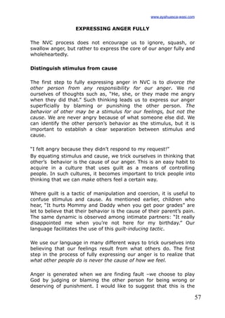 57
EXPRESSING ANGER FULLY
The NVC process does not encourage us to ignore, squash, or
swallow anger, but rather to express the core of our anger fully and
wholeheartedly.
Distinguish stimulus from cause
The first step to fully expressing anger in NVC is to divorce the
other person from any responsibility for our anger. We rid
ourselves of thoughts such as, “He, she, or they made me angry
when they did that.” Such thinking leads us to express our anger
superficially by blaming or punishing the other person. The
behavior of other may be a stimulus for our feelings, but not the
cause. We are never angry because of what someone else did. We
can identify the other person’s behavior as the stimulus, but it is
important to establish a clear separation between stimulus and
cause.
“I felt angry because they didn’t respond to my request!”
By equating stimulus and cause, we trick ourselves in thinking that
other’s behavior is the cause of our anger. This is an easy habit to
acquire in a culture that uses guilt as a means of controlling
people. In such cultures, it becomes important to trick people into
thinking that we can make others feel a certain way.
Where guilt is a tactic of manipulation and coercion, it is useful to
confuse stimulus and cause. As mentioned earlier, children who
hear, “It hurts Mommy and Daddy when you get poor grades” are
let to believe that their behavior is the cause of their parent’s pain.
The same dynamic is observed among intimate partners: “It really
disappointed me when you’re not here for my birthday.” Our
language facilitates the use of this guilt-inducing tactic.
We use our language in many different ways to trick ourselves into
believing that our feelings result from what others do. The first
step in the process of fully expressing our anger is to realize that
what other people do is never the cause of how we feel.
Anger is generated when we are finding fault –we choose to play
God by judging or blaming the other person for being wrong or
deserving of punishment. I would like to suggest that this is the
www.ayahuasca-wasi.com
 