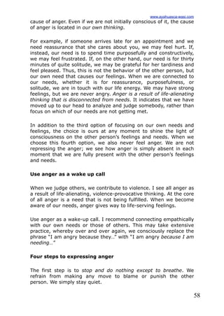58
cause of anger. Even if we are not initially conscious of it, the cause
of anger is located in our own thinking.
For example, if someone arrives late for an appointment and we
need reassurance that she cares about you, we may feel hurt. If,
instead, our need is to spend time purposefully and constructively,
we may feel frustrated. If, on the other hand, our need is for thirty
minutes of quite solitude, we may be grateful for her tardiness and
feel pleased. Thus, this is not the behavior of the other person, but
our own need that causes our feelings. When we are connected to
our needs, whether it is for reassurance, purposefulness, or
solitude, we are in touch with our life energy. We may have strong
feelings, but we are never angry. Anger is a result of life-alienating
thinking that is disconnected from needs. It indicates that we have
moved up to our head to analyze and judge somebody, rather than
focus on which of our needs are not getting met.
In addition to the third option of focusing on our own needs and
feelings, the choice is ours at any moment to shine the light of
consciousness on the other person’s feelings and needs. When we
choose this fourth option, we also never feel anger. We are not
repressing the anger; we see how anger is simply absent in each
moment that we are fully present with the other person’s feelings
and needs.
Use anger as a wake up call
When we judge others, we contribute to violence. I see all anger as
a result of life-alienating, violence-provocative thinking. At the core
of all anger is a need that is not being fulfilled. When we become
aware of our needs, anger gives way to life-serving feelings.
Use anger as a wake-up call. I recommend connecting empathically
with our own needs or those of others. This may take extensive
practice, whereby over and over again, we consciously replace the
phrase “I am angry because they…” with “I am angry because I am
needing…”
Four steps to expressing anger
The first step is to stop and do nothing except to breathe. We
refrain from making any move to blame or punish the other
person. We simply stay quiet.
www.ayahuasca-wasi.com
 