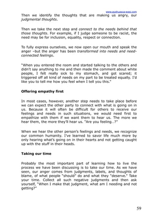 59
Then we identify the thoughts that are making us angry, our
judgmental thoughts.
Then we take the next step and connect to the needs behind that
those thoughts. For example, if I judge someone to be racist, the
need may be for inclusion, equality, respect or connection.
To fully express ourselves, we now open our mouth and speak the
anger –but the anger has been transformed into needs and need-
connected feelings.
“When you entered the room and started talking to the others and
didn’t say anything to me and then made the comment about white
people, I felt really sick to my stomach, and got scared; it
triggered off all kind of needs on my part to be treated equally. I’d
like you to tell me how you feel when I tell you this.”
Offering empathy first
In most cases, however, another step needs to take place before
we can expect the other party to connect with what is going on in
us. Because it will often be difficult for others to receive our
feelings and needs in such situations, we would need first to
empathize with them if we want them to hear us. The more we
hear them, the more they’ll hear us. “Are you feeling…?”
When we hear the other person’s feelings and needs, we recognize
our common humanity. I’ve learned to savor life much more by
only hearing what’s going on in their hearts and not getting caught
up with the stuff in their heads.
Taking our time
Probably the most important part of learning how to live the
process we have been discussing is to take our time. As we have
seen, our anger comes from judgments, labels, and thoughts of
blame, of what people “should” do and what they “deserve.” Take
your time. Collect all such negative judgments and then ask
yourself, “When I make that judgment, what am I needing and not
getting?”
www.ayahuasca-wasi.com
 