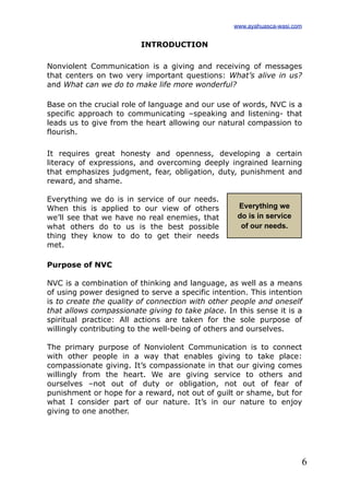 6
INTRODUCTION
Nonviolent Communication is a giving and receiving of messages
that centers on two very important questions: What’s alive in us?
and What can we do to make life more wonderful?
Base on the crucial role of language and our use of words, NVC is a
specific approach to communicating –speaking and listening- that
leads us to give from the heart allowing our natural compassion to
flourish.
It requires great honesty and openness, developing a certain
literacy of expressions, and overcoming deeply ingrained learning
that emphasizes judgment, fear, obligation, duty, punishment and
reward, and shame.
Everything we do is in service of our needs.
When this is applied to our view of others
we’ll see that we have no real enemies, that
what others do to us is the best possible
thing they know to do to get their needs
met.
Purpose of NVC
NVC is a combination of thinking and language, as well as a means
of using power designed to serve a specific intention. This intention
is to create the quality of connection with other people and oneself
that allows compassionate giving to take place. In this sense it is a
spiritual practice: All actions are taken for the sole purpose of
willingly contributing to the well-being of others and ourselves.
The primary purpose of Nonviolent Communication is to connect
with other people in a way that enables giving to take place:
compassionate giving. It’s compassionate in that our giving comes
willingly from the heart. We are giving service to others and
ourselves –not out of duty or obligation, not out of fear of
punishment or hope for a reward, not out of guilt or shame, but for
what I consider part of our nature. It’s in our nature to enjoy
giving to one another.
Everything we
do is in service
of our needs.
www.ayahuasca-wasi.com
 