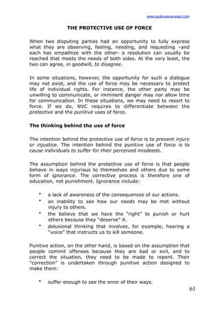 61
THE PROTECTIVE USE OF FORCE
When two disputing parties had an opportunity to fully express
what they are observing, feeling, needing, and requesting –and
each has empathize with the other- a resolution can usually be
reached that meets the needs of both sides. At the very least, the
two can agree, in goodwill, to disagree.
In some situations, however, the opportunity for such a dialogue
may not exist, and the use of force may be necessary to protect
life of individual rights. For instance, the other party may be
unwilling to communicate, or imminent danger may nor allow time
for communication. In these situations, we may need to resort to
force. If we do, NVC requires to differentiate between the
protective and the punitive uses of force.
The thinking behind the use of force
The intention behind the protective use of force is to prevent injury
or injustice. The intention behind the punitive use of force is to
cause individuals to suffer for their perceived misdeeds.
The assumption behind the protective use of force is that people
behave in ways injurious to themselves and others due to some
form of ignorance. The corrective process is therefore one of
education, not punishment. Ignorance include:
• a lack of awareness of the consequences of our actions.
• an inability to see how our needs may be met without
injury to others.
• the believe that we have the “right” to punish or hurt
others because they “deserve” it.
• delusional thinking that involves, for example, hearing a
“voice” that instructs us to kill someone.
Punitive action, on the other hand, is based on the assumption that
people commit offenses because they are bad or evil, and to
correct the situation, they need to be made to repent. Their
“correction” is undertaken through punitive action designed to
make them:
• suffer enough to see the error of their ways.
www.ayahuasca-wasi.com
 