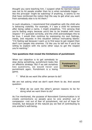 63
thought you were teaching him. I suspect what he learned instead
was not to hit people smaller than he is when somebody bigger –
like the principal- might be watching! If anything, it seems to me
that have reinforced the notion that the way to get what you want
from somebody else is to hit them.”
In such situations, I recommend first empathize with the child who
is behaving violently. For example, if I saw a child hit someone
after being called a name, I might empathize, “I’m sensing that
you’re feeling angry because you’d like to be treated with more
respect.” If I guessed correctly, and the child acknowledges this to
be true, I would then continue by expressing my own feelings,
needs, and requests in this situation without insinuating blame:
“I’m feeling sad because I want us to find ways to get respect than
don’t turn people into enemies. I’d like you to tell me if you’d be
willing to explore with me some other ways to get the respect
you’re wanting.”
Two questions that reveal the limitations of punishment
When our objective is to get somebody to
stop doing something, punishment looks like
an effective strategy. But if we ask ourselves
two questions, we would never use
punishment again. Punishment is a losing
game.
• What do we want the other person to do?
We are not asking what we don’t want them to do. And second
question:
• What do we want the other’s person reasons to be for
doing what we want them to do?
As I’ve mentioned, the purpose of Nonviolent Communication is to
create connections so people give to one another out of
compassion –not out of fear of punishment, not out of hope for
rewards, but because of the natural joy we feel of contributing to
one another’s well-being.
Punishment is a
losing game.
www.ayahuasca-wasi.com
 