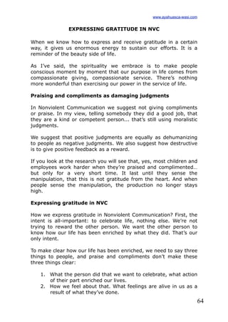 64
EXPRESSING GRATITUDE IN NVC
When we know how to express and receive gratitude in a certain
way, it gives us enormous energy to sustain our efforts. It is a
reminder of the beauty side of life.
As I’ve said, the spirituality we embrace is to make people
conscious moment by moment that our purpose in life comes from
compassionate giving, compassionate service. There’s nothing
more wonderful than exercising our power in the service of life.
Praising and compliments as damaging judgments
In Nonviolent Communication we suggest not giving compliments
or praise. In my view, telling somebody they did a good job, that
they are a kind or competent person... that’s still using moralistic
judgments.
We suggest that positive judgments are equally as dehumanizing
to people as negative judgments. We also suggest how destructive
is to give positive feedback as a reward.
If you look at the research you will see that, yes, most children and
employees work harder when they’re praised and complimented…
but only for a very short time. It last until they sense the
manipulation, that this is not gratitude from the heart. And when
people sense the manipulation, the production no longer stays
high.
Expressing gratitude in NVC
How we express gratitude in Nonviolent Communication? First, the
intent is all-important: to celebrate life, nothing else. We’re not
trying to reward the other person. We want the other person to
know how our life has been enriched by what they did. That’s our
only intent.
To make clear how our life has been enriched, we need to say three
things to people, and praise and compliments don’t make these
three things clear:
1. What the person did that we want to celebrate, what action
of their part enriched our lives.
2. How we feel about that. What feelings are alive in us as a
result of what they’ve done.
www.ayahuasca-wasi.com
 