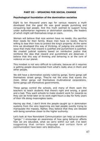 67
PART III – SPEAKING FOR SOCIAL CHANGE
Psychological foundation of the domination societies
Eight to ten thousand years ago for various reasons a myth
developed that the good life was good people punishing and
conquering bad people. And this myth seemed to support living
under authoritarian regimens or domination societies, the leaders
of which might call themselves kings or czars.
Women will believe that nice women have no needs; thy sacrifice
their needs for their family. Brave men have no needs; they’re
willing to lose their lives to protect the king’s property. At the same
time we developed this way of thinking, of judging one another in
ways that imply that reward is justified and punishment is justified.
We created judicial systems based on retributive justice that
reinforce the idea that reward and punishment are deserved. I
believe that this way of thinking and behaving is at the core of
violence on our planet.
This mindset is not very difficult to cultivate, because all it requires
is getting people disconnected from what’s really alive in them and
other people.
We still have a domination society ruled by gangs. Some gangs call
themselves street gangs. They’re not the ones that scares the
most. Other gangs call themselves multinational corporations.
Some gangs call themselves governments.
These gangs control the schools, and many of them want the
teachers to teach students that there’s right and wrong, a good
and a bad. They want schools to make student work for rewards so
they can be hired later on to work eight hours a day for forty years
of their life doing meaningless tasks.
Having say that, I don’t think the people caught up in domination
systems from the very beginning are bad people overtly trying to
manipulate the masses. Rather, they believe that they are blessed
with being somehow closer to the higher authority.
Let’s look at how Nonviolent Communication can help us transform
“gangs.” I encourage an awareness of how gang behavior affects
how we are educated, what we carry within our self. I’ve been
suggesting that certain language and certain form of
communication have been very destructive.
www.ayahuasca-wasi.com
 