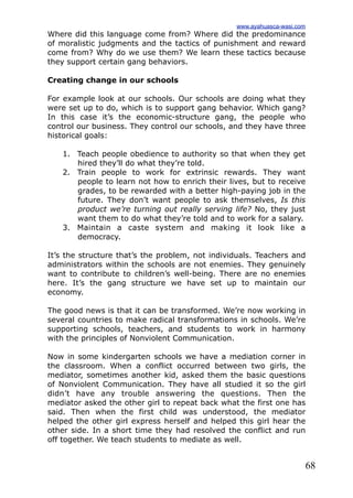 68
Where did this language come from? Where did the predominance
of moralistic judgments and the tactics of punishment and reward
come from? Why do we use them? We learn these tactics because
they support certain gang behaviors.
Creating change in our schools
For example look at our schools. Our schools are doing what they
were set up to do, which is to support gang behavior. Which gang?
In this case it’s the economic-structure gang, the people who
control our business. They control our schools, and they have three
historical goals:
1. Teach people obedience to authority so that when they get
hired they’ll do what they’re told.
2. Train people to work for extrinsic rewards. They want
people to learn not how to enrich their lives, but to receive
grades, to be rewarded with a better high-paying job in the
future. They don’t want people to ask themselves, Is this
product we’re turning out really serving life? No, they just
want them to do what they’re told and to work for a salary.
3. Maintain a caste system and making it look like a
democracy.
It’s the structure that’s the problem, not individuals. Teachers and
administrators within the schools are not enemies. They genuinely
want to contribute to children’s well-being. There are no enemies
here. It’s the gang structure we have set up to maintain our
economy.
The good news is that it can be transformed. We’re now working in
several countries to make radical transformations in schools. We’re
supporting schools, teachers, and students to work in harmony
with the principles of Nonviolent Communication.
Now in some kindergarten schools we have a mediation corner in
the classroom. When a conflict occurred between two girls, the
mediator, sometimes another kid, asked them the basic questions
of Nonviolent Communication. They have all studied it so the girl
didn’t have any trouble answering the questions. Then the
mediator asked the other girl to repeat back what the first one has
said. Then when the first child was understood, the mediator
helped the other girl express herself and helped this girl hear the
other side. In a short time they had resolved the conflict and run
off together. We teach students to mediate as well.
www.ayahuasca-wasi.com
 