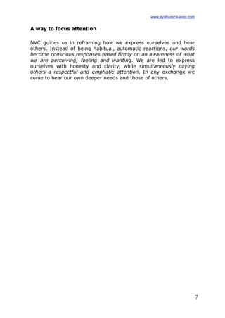 7
A way to focus attention
NVC guides us in reframing how we express ourselves and hear
others. Instead of being habitual, automatic reactions, our words
become conscious responses based firmly on an awareness of what
we are perceiving, feeling and wanting. We are led to express
ourselves with honesty and clarity, while simultaneously paying
others a respectful and emphatic attention. In any exchange we
come to hear our own deeper needs and those of others.
www.ayahuasca-wasi.com
 