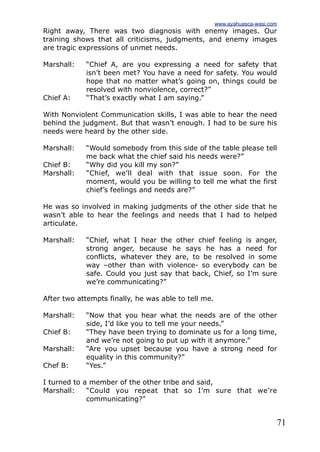 71
Right away, There was two diagnosis with enemy images. Our
training shows that all criticisms, judgments, and enemy images
are tragic expressions of unmet needs.
Marshall: “Chief A, are you expressing a need for safety that
isn’t been met? You have a need for safety. You would
hope that no matter what’s going on, things could be
resolved with nonviolence, correct?”
Chief A: “That’s exactly what I am saying.”
With Nonviolent Communication skills, I was able to hear the need
behind the judgment. But that wasn’t enough. I had to be sure his
needs were heard by the other side.
Marshall: “Would somebody from this side of the table please tell
me back what the chief said his needs were?”
Chief B: “Why did you kill my son?”
Marshall: “Chief, we’ll deal with that issue soon. For the
moment, would you be willing to tell me what the first
chief’s feelings and needs are?”
He was so involved in making judgments of the other side that he
wasn’t able to hear the feelings and needs that I had to helped
articulate.
Marshall: “Chief, what I hear the other chief feeling is anger,
strong anger, because he says he has a need for
conflicts, whatever they are, to be resolved in some
way –other than with violence- so everybody can be
safe. Could you just say that back, Chief, so I’m sure
we’re communicating?”
After two attempts finally, he was able to tell me.
Marshall: “Now that you hear what the needs are of the other
side, I’d like you to tell me your needs.”
Chief B: “They have been trying to dominate us for a long time,
and we’re not going to put up with it anymore.”
Marshall: “Are you upset because you have a strong need for
equality in this community?”
Chef B: “Yes.”
I turned to a member of the other tribe and said,
Marshall: “Could you repeat that so I’m sure that we’re
communicating?”
www.ayahuasca-wasi.com
 