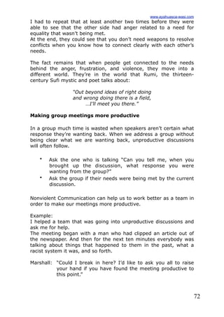 72
I had to repeat that at least another two times before they were
able to see that the other side had anger related to a need for
equality that wasn’t being met.
At the end, they could see that you don’t need weapons to resolve
conflicts when you know how to connect clearly with each other’s
needs.
The fact remains that when people get connected to the needs
behind the anger, frustration, and violence, they move into a
different world. They’re in the world that Rumi, the thirteen-
century Sufi mystic and poet talks about:
“Out beyond ideas of right doing
and wrong doing there is a field,
…I’ll meet you there.”
Making group meetings more productive
In a group much time is wasted when speakers aren’t certain what
response they’re wanting back. When we address a group without
being clear what we are wanting back, unproductive discussions
will often follow.
• Ask the one who is talking “Can you tell me, when you
brought up the discussion, what response you were
wanting from the group?”
• Ask the group if their needs were being met by the current
discussion.
Nonviolent Communication can help us to work better as a team in
order to make our meetings more productive.
Example:
I helped a team that was going into unproductive discussions and
ask me for help.
The meeting began with a man who had clipped an article out of
the newspaper. And then for the next ten minutes everybody was
talking about things that happened to them in the past, what a
racist system it was, and so forth.
Marshall: “Could I break in here? I’d like to ask you all to raise
your hand if you have found the meeting productive to
this point.”
www.ayahuasca-wasi.com
 