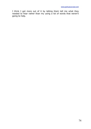 74
I think I got more out of it by letting them tell me what they
needed to hear rather than my using a lot of words that weren’t
going to help.
www.ayahuasca-wasi.com
 