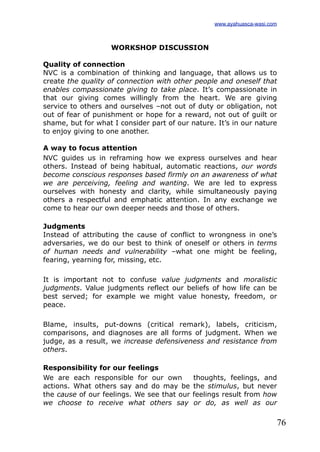 76
WORKSHOP DISCUSSION
Quality of connection
NVC is a combination of thinking and language, that allows us to
create the quality of connection with other people and oneself that
enables compassionate giving to take place. It’s compassionate in
that our giving comes willingly from the heart. We are giving
service to others and ourselves –not out of duty or obligation, not
out of fear of punishment or hope for a reward, not out of guilt or
shame, but for what I consider part of our nature. It’s in our nature
to enjoy giving to one another.
A way to focus attention
NVC guides us in reframing how we express ourselves and hear
others. Instead of being habitual, automatic reactions, our words
become conscious responses based firmly on an awareness of what
we are perceiving, feeling and wanting. We are led to express
ourselves with honesty and clarity, while simultaneously paying
others a respectful and emphatic attention. In any exchange we
come to hear our own deeper needs and those of others.
Judgments
Instead of attributing the cause of conflict to wrongness in one’s
adversaries, we do our best to think of oneself or others in terms
of human needs and vulnerability –what one might be feeling,
fearing, yearning for, missing, etc.
It is important not to confuse value judgments and moralistic
judgments. Value judgments reflect our beliefs of how life can be
best served; for example we might value honesty, freedom, or
peace.
Blame, insults, put-downs (critical remark), labels, criticism,
comparisons, and diagnoses are all forms of judgment. When we
judge, as a result, we increase defensiveness and resistance from
others.
Responsibility for our feelings
We are each responsible for our own thoughts, feelings, and
actions. What others say and do may be the stimulus, but never
the cause of our feelings. We see that our feelings result from how
we choose to receive what others say or do, as well as our
www.ayahuasca-wasi.com
 