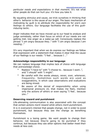 77
particular needs and expectations in that moment. It’s not what
other people do that can hurt you: it’s how you take it.
By equating stimulus and cause, we trick ourselves in thinking that
other’s behavior is the cause of our anger. The basic mechanism of
motivating by guilt is to attribute the responsibility for one’s own
feelings to others. Our language facilitates the use of this guilt-
inducing tactic.
Anger indicates that we have moved up to our head to analyze and
judge somebody, rather than focus on which of our needs are not
getting met. Use anger as a wake-up call. Consciously replace the
phrase “I am angry because they…” with “I am angry because I am
needing…”
It’s very important that when we do express our feelings we follow
that expression with a statement that makes it clear that the cause
of our feelings is our needs: “I feel … because I …”
Acknowledge responsibility in our language
We can replace language that implies lack of choice with language
that acknowledge choice.
• Replace “I have to” with “I choose to… because I want…”,
and “I should” with “I might”.
• Be careful with the words always, never, ever, whenever,
frequently. Sometimes such words are used as
exaggerations, in which case observations and evaluations
are being mixed.
• Be aware of the denial of responsibility when using
impersonal pronouns (it, that makes me feel), mention
only the actions of others or even saying “I feel… because
you…”
Deserving reward and punishment
Life-alienating communication is also associated with the concept
that certain actions merit reward while others merit punishment.
It is in everyone’s interest that people change, not in order to avoid
punishment, but because they see the change as benefiting
themselves.
Punishment is a losing game. We want people to change their
behavior, not because they’re going to be punished if they
continue, but because they see other options that better meet their
needs at less cost.
www.ayahuasca-wasi.com
 