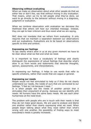 78
Observing without evaluating
When we make an observation about what other people do that we
either like or don’t like, say that without mixing in any evaluation.
That means, when we try to tell people what they’ve done, we
want to go directly to the behavior without mixing in a diagnosis,
judgment or evaluation.
When we combine observation with evaluation we decrease the
likelihood that others will hear our intended message. Instead,
they are apt to hear criticism and thus resist what we are saying.
NVC does not mandate that we refrain from evaluating. It only
requires that we maintain a separation between our observations
and our evaluations. Evaluations are to be based on observations
specific to time and context.
Expressing our feelings
To say clearly what’s alive in us at any given moment we have to
be clear about what we feel and what we need.
It is important to have a vocabulary of feelings and clearly
distinguish the expressions of actual feelings that describe what’s
alive in us from words and statements that describe thoughts,
opinion, assessments, and interpretations.
In expressing our feelings, it helps to use words that refer to
specific emotions, rather than words that are vague or general.
Expressing our needs
People would not feel stimulated to help us if they do not clearly
understand our needs, the needs of ours that are connected to our
feelings. “I feel as I do because I need…”
It is when people see the needs of another person that it
stimulates their enjoyment of giving –because we can identify with
needs. All humans have the same basic needs. We see each other
humanness at the need level.
The problem with people who are in touch with their needs is that
they do not make good slaves. We are used to analyze and blame
one another rather than clearly expressing what we need. When
people begin talking about what they need rather than what’s
wrong with one another, the possibility of finding ways to meet
everybody’s needs is greatly increased.
www.ayahuasca-wasi.com
 