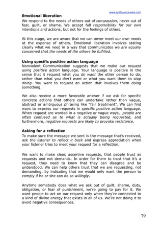 79
Emotional liberation
We respond to the needs of others out of compassion, never out of
fear, guilt, or shame. We accept full responsibility for our own
intentions and actions, but not for the feelings of others.
At this stage, we are aware that we can never meet our own needs
at the expense of others. Emotional liberation involves stating
clearly what we need in a way that communicates we are equally
concerned that the needs of the others be fulfilled.
Using specific positive action language
Nonviolent Communication suggests that we make our request
using positive action language. Your language is positive in the
sense that it request what you do want the other person to do,
rather than what you don’t want or what you want them to stop
doing. You want to request an action that involves them doing
something.
We also receive a more favorable answer if we ask for specific
concrete actions that others can undertake rather than vague,
abstract or ambiguous phrasing like “fair treatment”. We can find
ways to express our requests in specific positive action language.
When request are worded in a negative or vague ways, people are
often confused as to what is actually being requested, and
furthermore, negative requests are likely to provoke resistance.
Asking for a reflection
To make sure the message we sent is the message that’s received,
ask the listener to reflect it back and express appreciation when
your listener tries to meet your request for a reflection.
We want to make clear, assertive requests, that people trust as
requests and not demands. In order for them to trust that it’s a
request, they need to know that they can disagree and be
understood. We can help others trust that we are requesting, not
demanding, by indicating that we would only want the person to
comply if he or she can do so willingly.
Anytime somebody does what we ask out of guilt, shame, duty,
obligation, or fear of punishment, we’re going to pay for it. We
want people to act on our request only when they’re connected to
a kind of divine energy that exists in all of us. We’re not doing it to
avoid negative consequences.
www.ayahuasca-wasi.com
 
