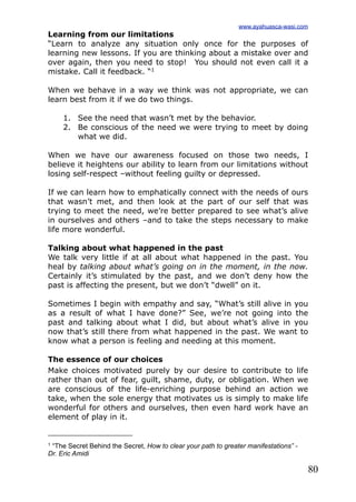80
Learning from our limitations
“Learn to analyze any situation only once for the purposes of
learning new lessons. If you are thinking about a mistake over and
over again, then you need to stop! You should not even call it a
mistake. Call it feedback. “1
When we behave in a way we think was not appropriate, we can
learn best from it if we do two things.
1. See the need that wasn’t met by the behavior.
2. Be conscious of the need we were trying to meet by doing
what we did.
When we have our awareness focused on those two needs, I
believe it heightens our ability to learn from our limitations without
losing self-respect –without feeling guilty or depressed.
If we can learn how to emphatically connect with the needs of ours
that wasn’t met, and then look at the part of our self that was
trying to meet the need, we’re better prepared to see what’s alive
in ourselves and others –and to take the steps necessary to make
life more wonderful.
Talking about what happened in the past
We talk very little if at all about what happened in the past. You
heal by talking about what’s going on in the moment, in the now.
Certainly it’s stimulated by the past, and we don’t deny how the
past is affecting the present, but we don’t “dwell” on it.
Sometimes I begin with empathy and say, “What’s still alive in you
as a result of what I have done?” See, we’re not going into the
past and talking about what I did, but about what’s alive in you
now that’s still there from what happened in the past. We want to
know what a person is feeling and needing at this moment.
The essence of our choices
Make choices motivated purely by our desire to contribute to life
rather than out of fear, guilt, shame, duty, or obligation. When we
are conscious of the life-enriching purpose behind an action we
take, when the sole energy that motivates us is simply to make life
wonderful for others and ourselves, then even hard work have an
element of play in it.
www.ayahuasca-wasi.com
1 “The Secret Behind the Secret, How to clear your path to greater manifestations” -
Dr. Eric Amidi
 