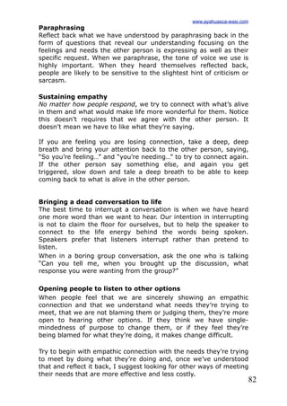 82
Paraphrasing
Reflect back what we have understood by paraphrasing back in the
form of questions that reveal our understanding focusing on the
feelings and needs the other person is expressing as well as their
specific request. When we paraphrase, the tone of voice we use is
highly important. When they heard themselves reflected back,
people are likely to be sensitive to the slightest hint of criticism or
sarcasm.
Sustaining empathy
No matter how people respond, we try to connect with what’s alive
in them and what would make life more wonderful for them. Notice
this doesn’t requires that we agree with the other person. It
doesn’t mean we have to like what they’re saying.
If you are feeling you are losing connection, take a deep, deep
breath and bring your attention back to the other person, saying,
“So you’re feeling…” and “you’re needing…” to try to connect again.
If the other person say something else, and again you get
triggered, slow down and tale a deep breath to be able to keep
coming back to what is alive in the other person.
Bringing a dead conversation to life
The best time to interrupt a conversation is when we have heard
one more word than we want to hear. Our intention in interrupting
is not to claim the floor for ourselves, but to help the speaker to
connect to the life energy behind the words being spoken.
Speakers prefer that listeners interrupt rather than pretend to
listen.
When in a boring group conversation, ask the one who is talking
“Can you tell me, when you brought up the discussion, what
response you were wanting from the group?”
Opening people to listen to other options
When people feel that we are sincerely showing an empathic
connection and that we understand what needs they’re trying to
meet, that we are not blaming them or judging them, they’re more
open to hearing other options. If they think we have single-
mindedness of purpose to change them, or if they feel they’re
being blamed for what they’re doing, it makes change difficult.
Try to begin with empathic connection with the needs they’re trying
to meet by doing what they’re doing and, once we’ve understood
that and reflect it back, I suggest looking for other ways of meeting
their needs that are more effective and less costly.
www.ayahuasca-wasi.com
 