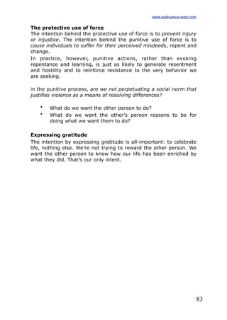 83
The protective use of force
The intention behind the protective use of force is to prevent injury
or injustice. The intention behind the punitive use of force is to
cause individuals to suffer for their perceived misdeeds, repent and
change.
In practice, however, punitive actions, rather than evoking
repentance and learning, is just as likely to generate resentment
and hostility and to reinforce resistance to the very behavior we
are seeking.
in the punitive process, are we not perpetuating a social norm that
justifies violence as a means of resolving differences?
• What do we want the other person to do?
• What do we want the other’s person reasons to be for
doing what we want them to do?
Expressing gratitude
The intention by expressing gratitude is all-important: to celebrate
life, nothing else. We’re not trying to reward the other person. We
want the other person to know how our life has been enriched by
what they did. That’s our only intent.
www.ayahuasca-wasi.com
 