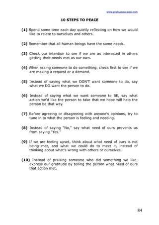 84
10 STEPS TO PEACE
(1) Spend some time each day quietly reflecting on how we would
like to relate to ourselves and others.
(2) Remember that all human beings have the same needs.
(3) Check our intention to see if we are as interested in others
getting their needs met as our own.
(4) When asking someone to do something, check first to see if we
are making a request or a demand.
(5) Instead of saying what we DON'T want someone to do, say
what we DO want the person to do.
(6) Instead of saying what we want someone to BE, say what
action we'd like the person to take that we hope will help the
person be that way.
(7) Before agreeing or disagreeing with anyone's opinions, try to
tune in to what the person is feeling and needing.
(8) Instead of saying "No," say what need of ours prevents us
from saying "Yes."
(9) If we are feeling upset, think about what need of ours is not
being met, and what we could do to meet it, instead of
thinking about what's wrong with others or ourselves.
(10) Instead of praising someone who did something we like,
express our gratitude by telling the person what need of ours
that action met.
www.ayahuasca-wasi.com
 