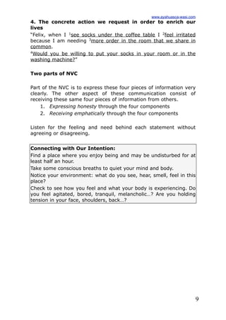 9
4. The concrete action we request in order to enrich our
lives
“Felix, when I 1
see socks under the coffee table I 2
feel irritated
because I am needing 3
more order in the room that we share in
common.
4
Would you be willing to put your socks in your room or in the
washing machine?”
Two parts of NVC
Part of the NVC is to express these four pieces of information very
clearly. The other aspect of these communication consist of
receiving these same four pieces of information from others.
1. Expressing honesty through the four components
2. Receiving emphatically through the four components
Listen for the feeling and need behind each statement without
agreeing or disagreeing.
Connecting with Our Intention:
Find a place where you enjoy being and may be undisturbed for at
least half an hour.
Take some conscious breaths to quiet your mind and body.
Notice your environment: what do you see, hear, smell, feel in this
place?
Check to see how you feel and what your body is experiencing. Do
you feel agitated, bored, tranquil, melancholic…? Are you holding
tension in your face, shoulders, back…?
www.ayahuasca-wasi.com
 