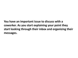 You have an important issue to discuss with a
coworker. As you start explaining your point they
start looking through their inbox and organizing their
messages.
 