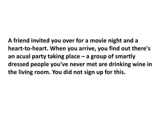 A friend invited you over for a movie night and a
heart-to-heart. When you arrive, you find out there's
an acual party taking place – a group of smartly
dressed people you've never met are drinking wine in
the living room. You did not sign up for this.
 