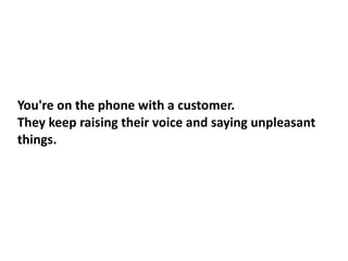 You're on the phone with a customer.
They keep raising their voice and saying unpleasant
things.
 
